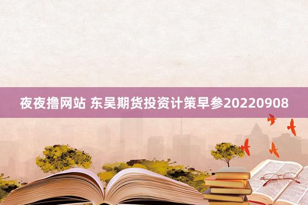 夜夜撸网站 东吴期货投资计策早参20220908