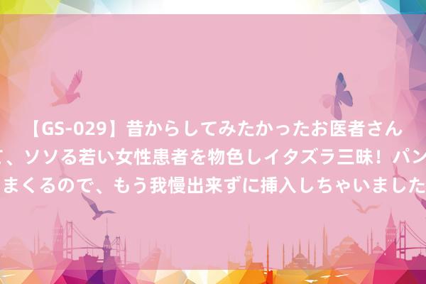 【GS-029】昔からしてみたかったお医者さんゴッコ ニセ医者になって、ソソる若い女性患者を物色しイタズラ三昧！パンツにシミまで作って感じまくるので、もう我慢出来ずに挿入しちゃいました。ああ、昔から憧れていたお医者さんゴッコをついに達成！ 股指期货逐日不雅点20220901