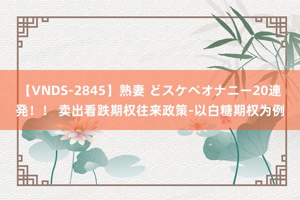 【VNDS-2845】熟妻 どスケベオナニー20連発！！ 卖出看跌期权往来政策-以白糖期权为例