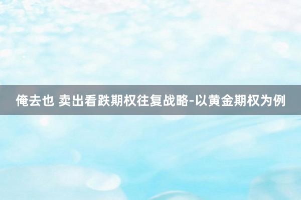 俺去也 卖出看跌期权往复战略-以黄金期权为例