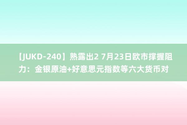 【JUKD-240】熟露出2 7月23日欧市撑握阻力：金银原油+好意思元指数等六大货币对