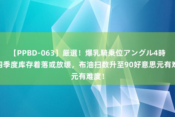 【PPBD-063】厳選！爆乳騎乗位アングル4時間 四季度库存着落或放缓，布油扫数升至90好意思元有难度！