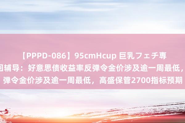 【PPPD-086】95cmHcup 巨乳フェチ専用ソープ SARA 黄金来回辅导：好意思债收益率反弹令金价涉及逾一周最低，高盛保管2700指标预期