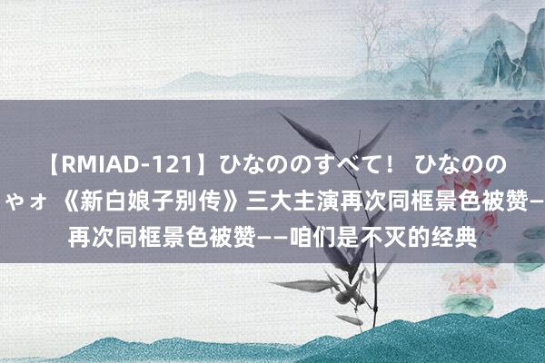 【RMIAD-121】ひなののすべて！ ひなののHをいっぱい見せちゃォ 《新白娘子别传》三大主演再次同框景色被赞——咱们是不灭的经典