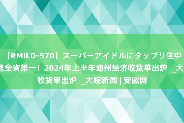 【RMILD-570】スーパーアイドルにタップリ生中出し 4時間 增速全省第一！2024年上半年池州经济收货单出炉  _大皖新闻 | 安徽网