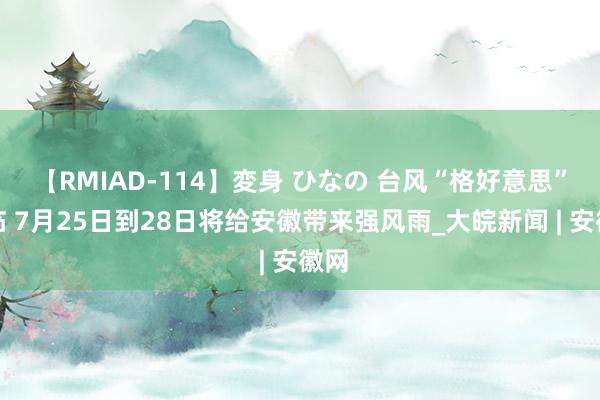 【RMIAD-114】変身 ひなの 台风“格好意思”濒临 7月25日到28日将给安徽带来强风雨_大皖新闻 | 安徽网