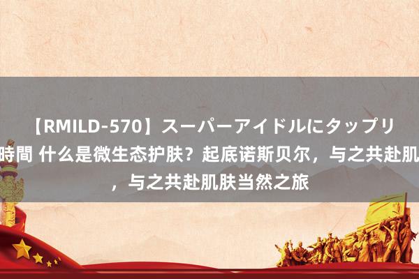 【RMILD-570】スーパーアイドルにタップリ生中出し 4時間 什么是微生态护肤？起底诺斯贝尔，与之共赴肌肤当然之旅