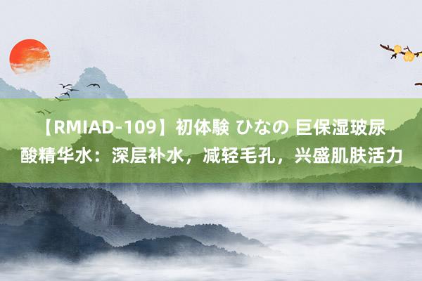 【RMIAD-109】初体験 ひなの 巨保湿玻尿酸精华水：深层补水，减轻毛孔，兴盛肌肤活力