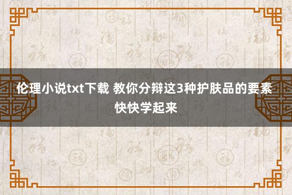 伦理小说txt下载 教你分辩这3种护肤品的要素 快快学起来