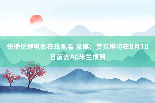 快播伦理电影在线观看 意媒：莫拉塔将在8月10日前去AC米兰报到