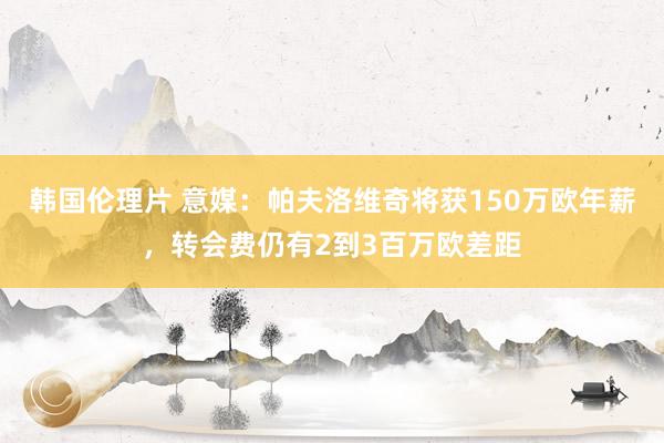 韩国伦理片 意媒：帕夫洛维奇将获150万欧年薪，转会费仍有2到3百万欧差距