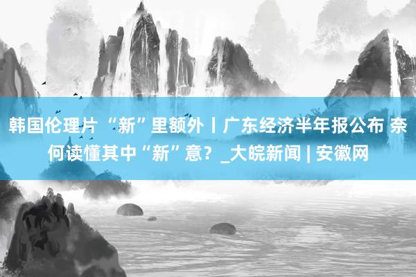 韩国伦理片 “新”里额外丨广东经济半年报公布 奈何读懂其中“新”意？_大皖新闻 | 安徽网