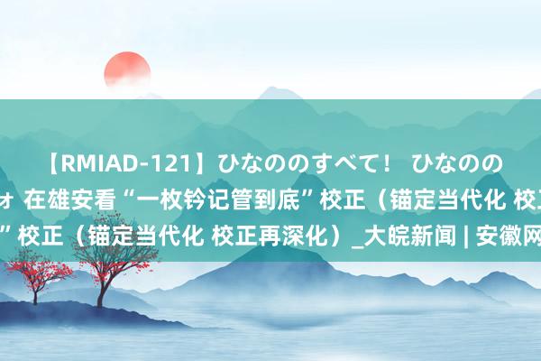 【RMIAD-121】ひなののすべて！ ひなののHをいっぱい見せちゃォ 在雄安看“一枚钤记管到底”校正（锚定当代化 校正再深化）_大皖新闻 | 安徽网