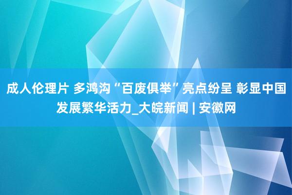 成人伦理片 多鸿沟“百废俱举”亮点纷呈 彰显中国发展繁华活力_大皖新闻 | 安徽网