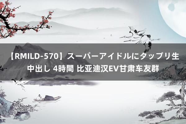 【RMILD-570】スーパーアイドルにタップリ生中出し 4時間 比亚迪汉EV甘肃车友群