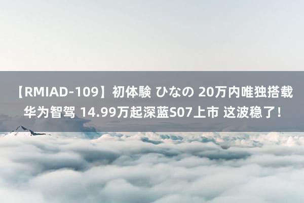 【RMIAD-109】初体験 ひなの 20万内唯独搭载华为智驾 14.99万起深蓝S07上市 这波稳了！