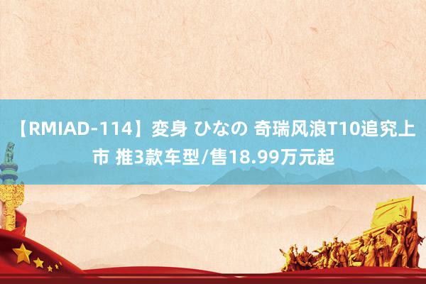 【RMIAD-114】変身 ひなの 奇瑞风浪T10追究上市 推3款车型/售18.99万元起