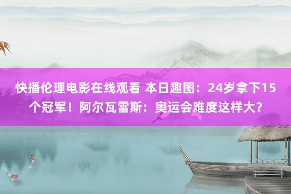 快播伦理电影在线观看 本日趣图：24岁拿下15个冠军！阿尔瓦雷斯：奥运会难度这样大？