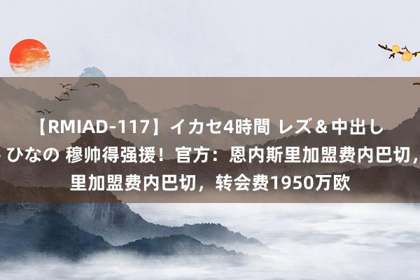 【RMIAD-117】イカセ4時間 レズ＆中出し 初解禁スペシャル ひなの 穆帅得强援！官方：恩内斯里加盟费内巴切，转会费1950万欧