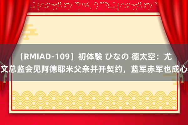 【RMIAD-109】初体験 ひなの 德太空：尤文总监会见阿德耶米父亲并开契约，蓝军赤军也成心