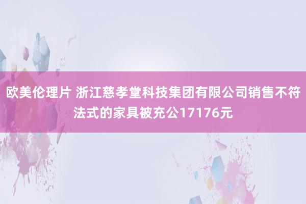 欧美伦理片 浙江慈孝堂科技集团有限公司销售不符法式的家具被充公17176元