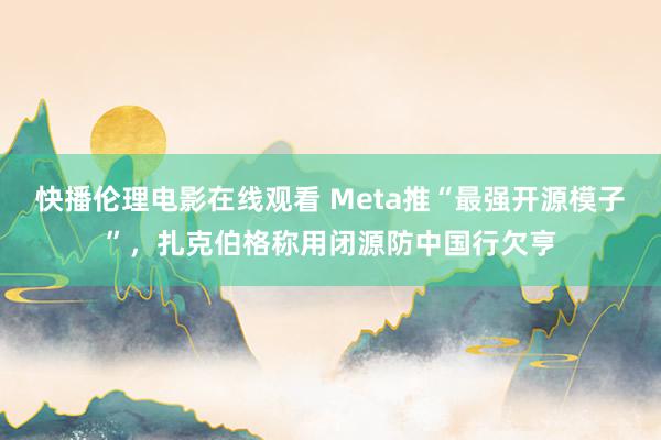 快播伦理电影在线观看 Meta推“最强开源模子”，扎克伯格称用闭源防中国行欠亨