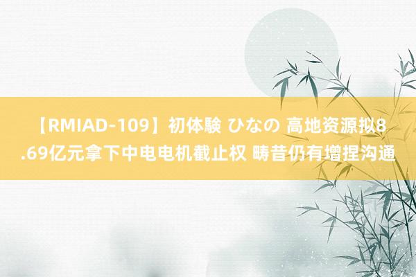 【RMIAD-109】初体験 ひなの 高地资源拟8.69亿元拿下中电电机截止权 畴昔仍有增捏沟通