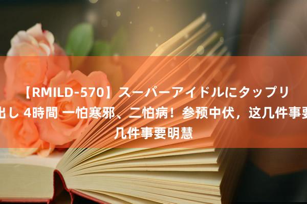 【RMILD-570】スーパーアイドルにタップリ生中出し 4時間 一怕寒邪、二怕病！参预中伏，这几件事要明慧