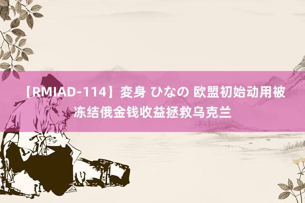 【RMIAD-114】変身 ひなの 欧盟初始动用被冻结俄金钱收益拯救乌克兰