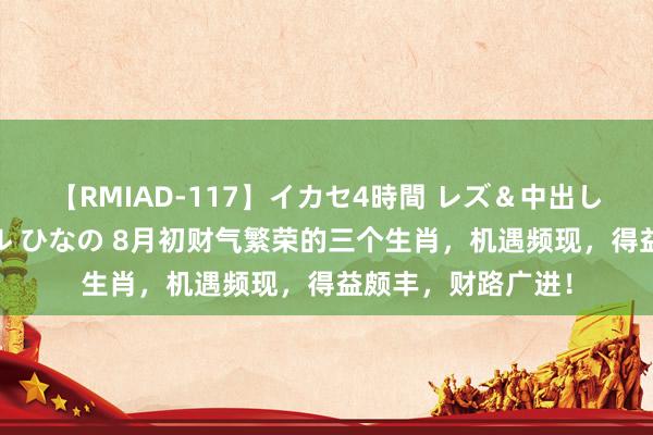 【RMIAD-117】イカセ4時間 レズ＆中出し 初解禁スペシャル ひなの 8月初财气繁荣的三个生肖，机遇频现，得益颇丰，财路广进！