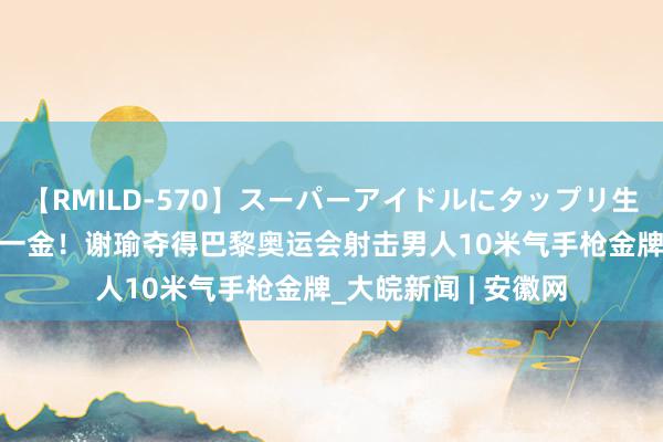 【RMILD-570】スーパーアイドルにタップリ生中出し 4時間 再下一金！谢瑜夺得巴黎奥运会射击男人10米气手枪金牌_大皖新闻 | 安徽网