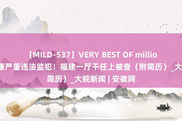 【MILD-537】VERY BEST OF million 13 4時間 涉嫌严重违法监犯！福建一厅干任上被查（附简历）_大皖新闻 | 安徽网