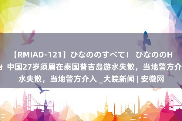 【RMIAD-121】ひなののすべて！ ひなののHをいっぱい見せちゃォ 中国27岁须眉在泰国普吉岛游水失散，当地警方介入 _大皖新闻 | 安徽网