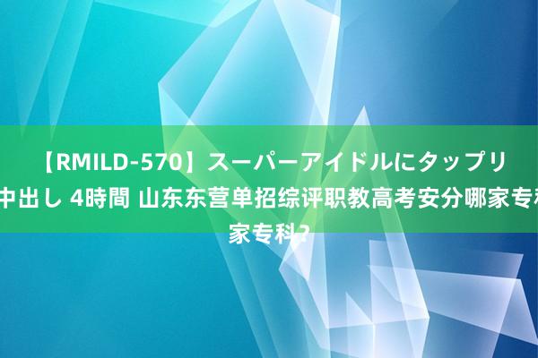 【RMILD-570】スーパーアイドルにタップリ生中出し 4時間 山东东营单招综评职教高考安分哪家专科？