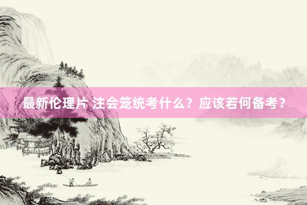 最新伦理片 注会笼统考什么？应该若何备考？