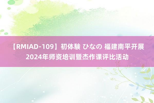 【RMIAD-109】初体験 ひなの 福建南平开展2024年师资培训暨杰作课评比活动