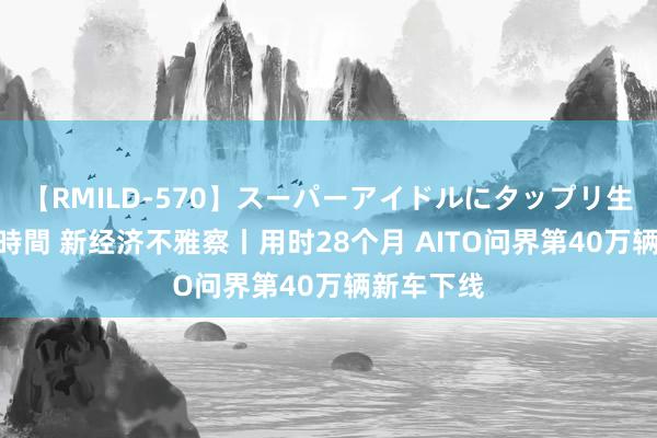 【RMILD-570】スーパーアイドルにタップリ生中出し 4時間 新经济不雅察丨用时28个月 AITO问界第40万辆新车下线