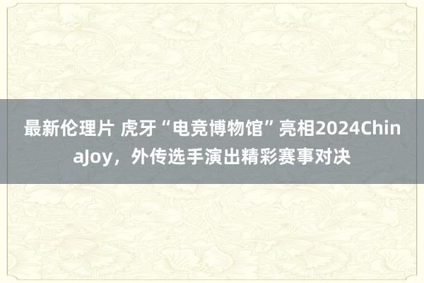 最新伦理片 虎牙“电竞博物馆”亮相2024ChinaJoy，外传选手演出精彩赛事对决