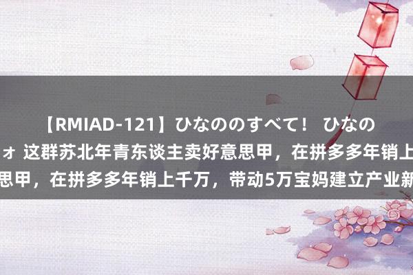 【RMIAD-121】ひなののすべて！ ひなののHをいっぱい見せちゃォ 这群苏北年青东谈主卖好意思甲，在拼多多年销上千万，带动5万宝妈建立产业新柬帖