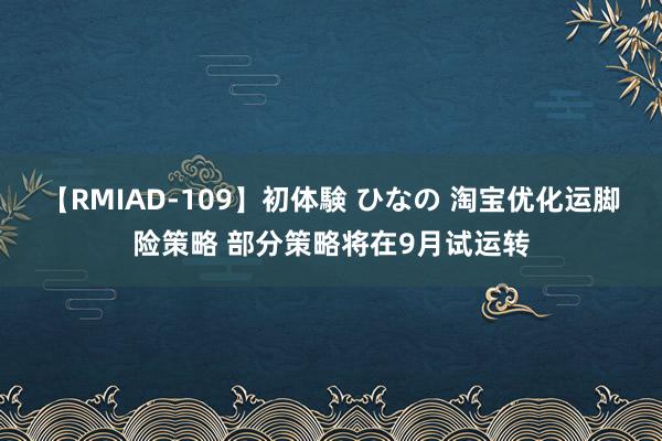 【RMIAD-109】初体験 ひなの 淘宝优化运脚险策略 部分策略将在9月试运转