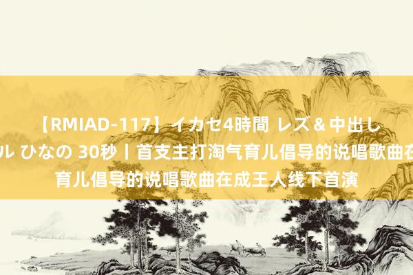 【RMIAD-117】イカセ4時間 レズ＆中出し 初解禁スペシャル ひなの 30秒丨首支主打淘气育儿倡导的说唱歌曲在成王人线下首演