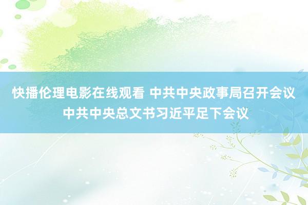 快播伦理电影在线观看 中共中央政事局召开会议 中共中央总文书习近平足下会议