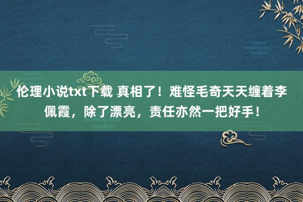 伦理小说txt下载 真相了！难怪毛奇天天缠着李佩霞，除了漂亮，责任亦然一把好手！