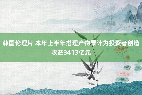 韩国伦理片 本年上半年搭理产物累计为投资者创造收益3413亿元