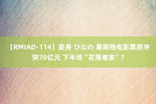 【RMIAD-114】変身 ひなの 暑期档电影票房冲突70亿元 下半场“花落谁家”？