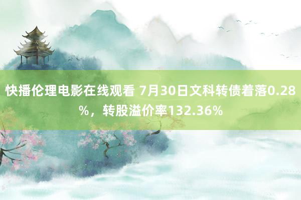 快播伦理电影在线观看 7月30日文科转债着落0.28%，转股溢价率132.36%