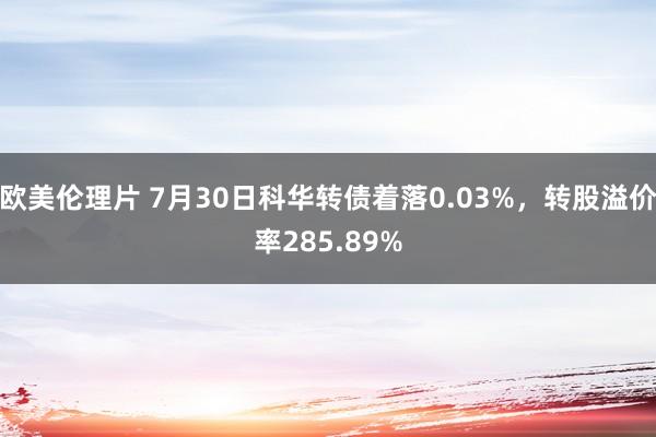 欧美伦理片 7月30日科华转债着落0.03%，转股溢价率285.89%