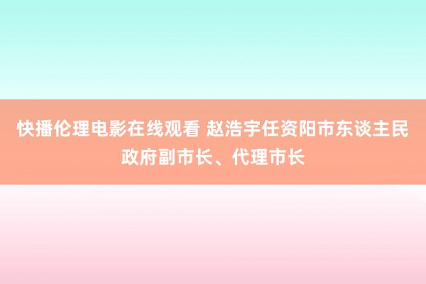 快播伦理电影在线观看 赵浩宇任资阳市东谈主民政府副市长、代理市长