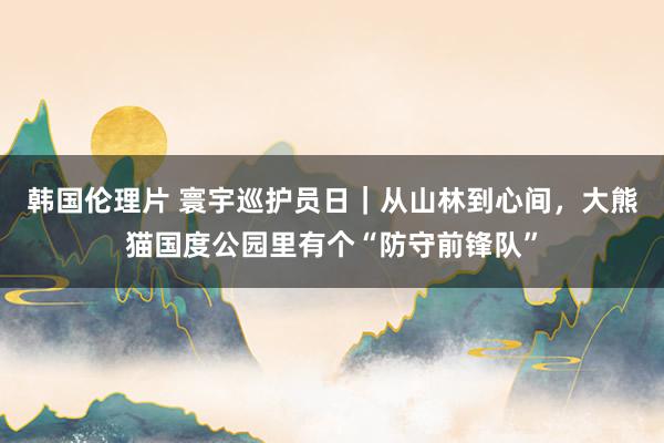 韩国伦理片 寰宇巡护员日｜从山林到心间，大熊猫国度公园里有个“防守前锋队”