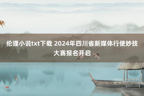 伦理小说txt下载 2024年四川省新媒体行使妙技大赛报名开启